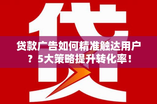 新建贷款广告如何精准触达用户？5大策略提升转化率！