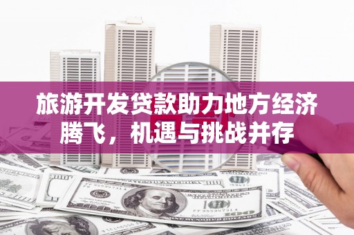 新建旅游开发贷款助力地方经济腾飞，机遇与挑战并存