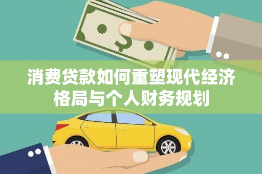 新建消费贷款如何重塑现代经济格局与个人财务规划