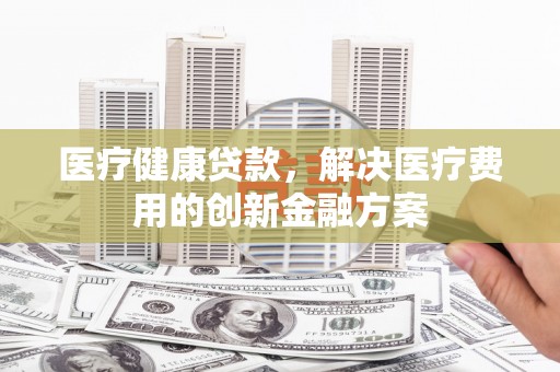 新建医疗健康贷款，解决医疗费用的创新金融方案