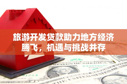新建旅游开发贷款助力地方经济腾飞，机遇与挑战并存