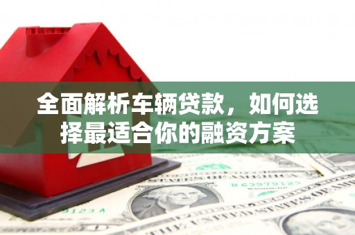新建全面解析车辆贷款，如何选择最适合你的融资方案