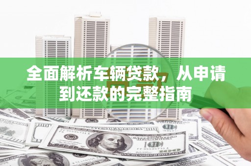 新建全面解析车辆贷款，从申请到还款的完整指南
